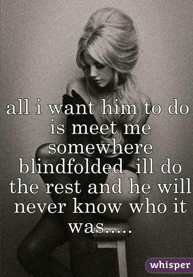 all i want him to do is meet me somewhere blindfolded  ill do the rest and he will never know who it was.....