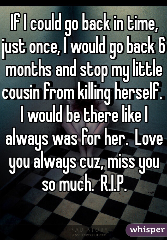 If I could go back in time, just once, I would go back 6 months and stop my little cousin from killing herself.  I would be there like I always was for her.  Love you always cuz, miss you so much.  R.I.P.