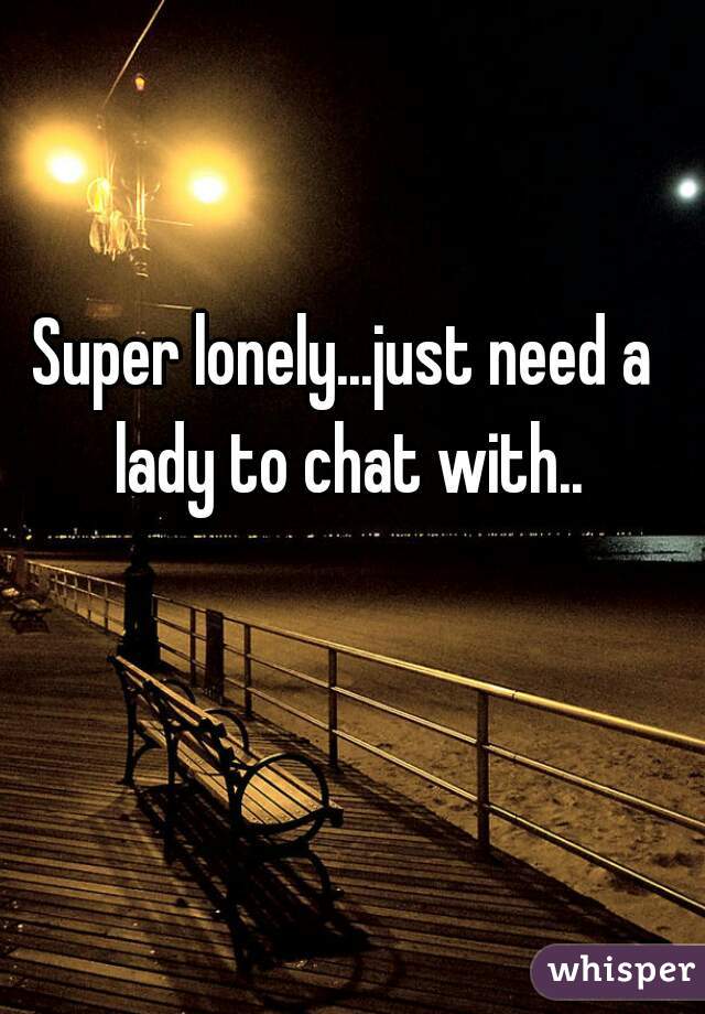 Super lonely...just need a lady to chat with..