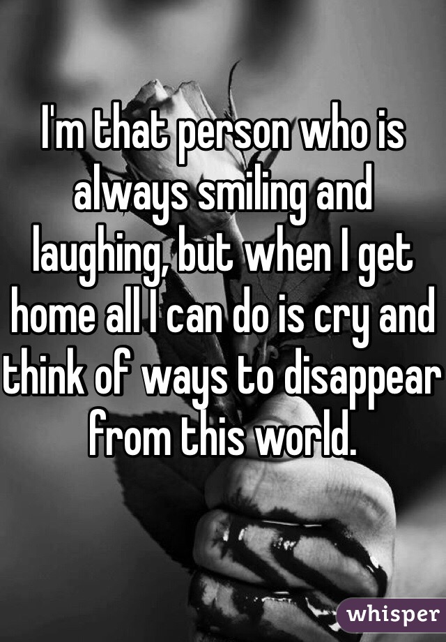 I'm that person who is always smiling and laughing, but when I get home all I can do is cry and think of ways to disappear from this world. 