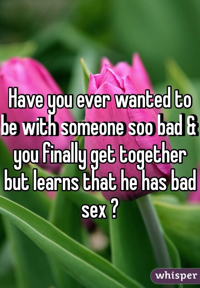 Have you ever wanted to be with someone soo bad & you finally get together but learns that he has bad sex ? 