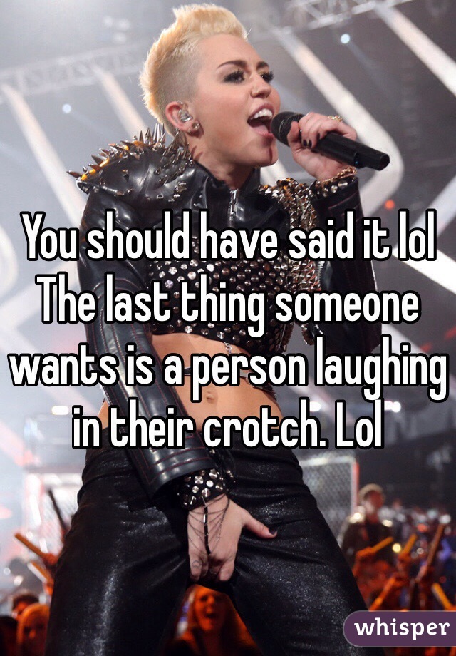 You should have said it lol 
The last thing someone wants is a person laughing in their crotch. Lol 