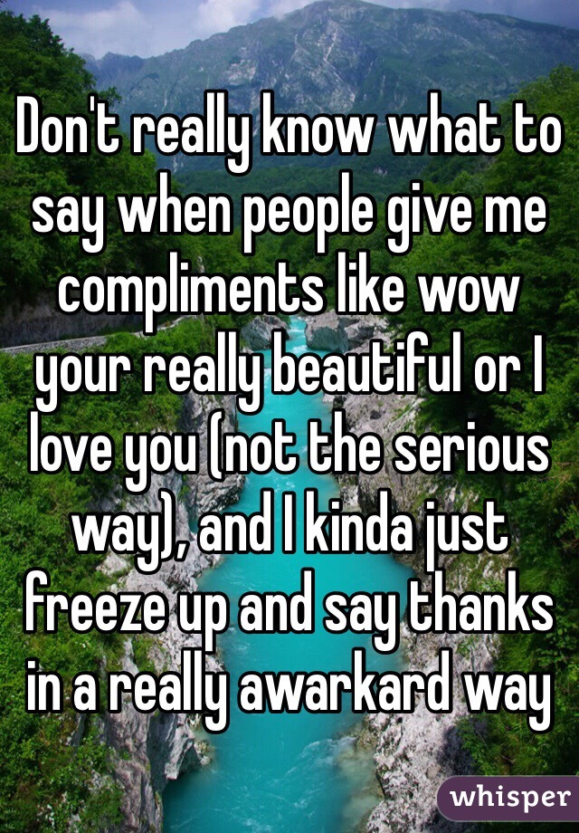 Don't really know what to say when people give me compliments like wow your really beautiful or I love you (not the serious way), and I kinda just freeze up and say thanks in a really awarkard way