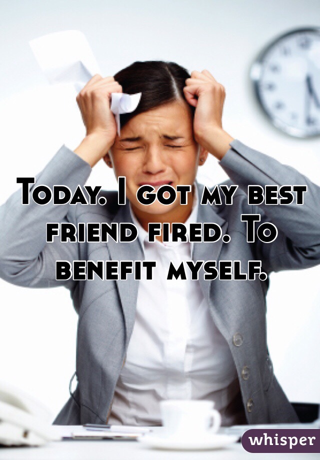 Today. I got my best friend fired. To benefit myself. 