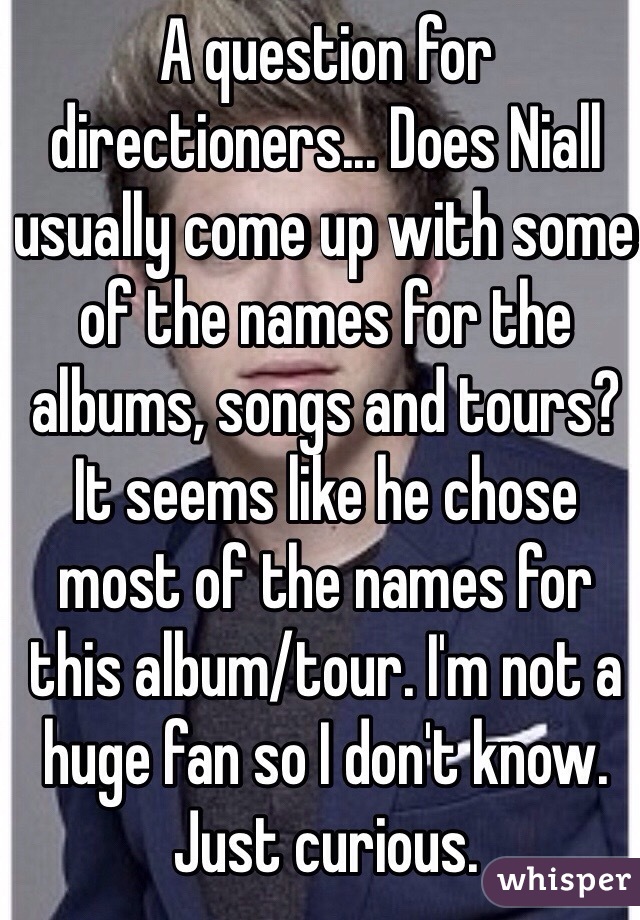 A question for directioners... Does Niall usually come up with some of the names for the albums, songs and tours? It seems like he chose most of the names for this album/tour. I'm not a huge fan so I don't know. Just curious.