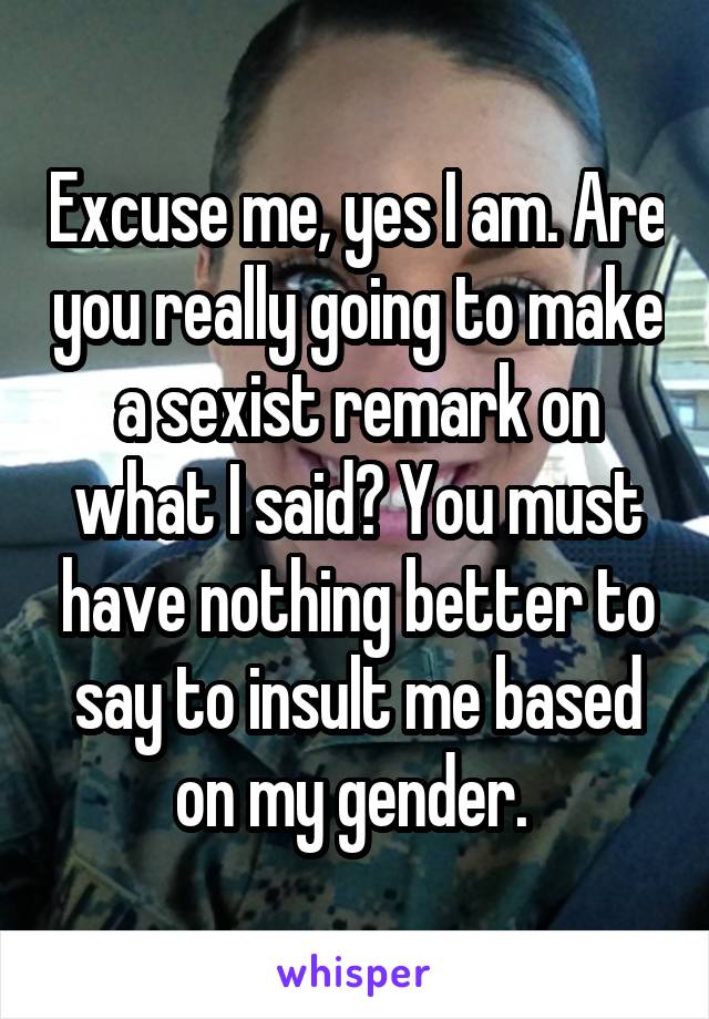 Excuse me, yes I am. Are you really going to make a sexist remark on what I said? You must have nothing better to say to insult me based on my gender. 