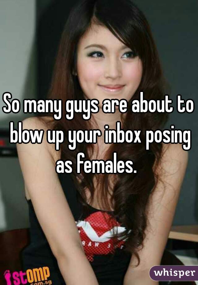 So many guys are about to blow up your inbox posing as females.  