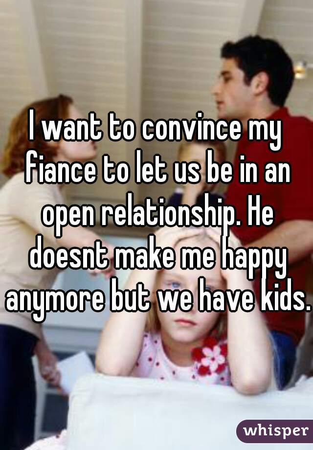 I want to convince my fiance to let us be in an open relationship. He doesnt make me happy anymore but we have kids.