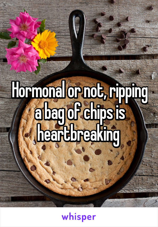 Hormonal or not, ripping a bag of chips is heartbreaking 