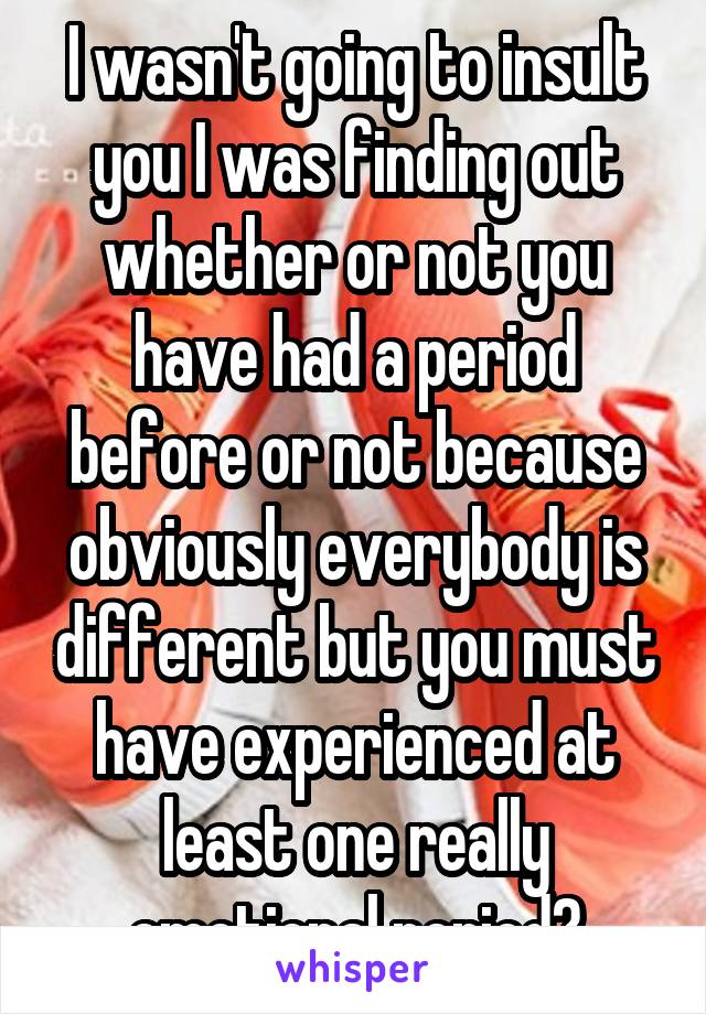 I wasn't going to insult you I was finding out whether or not you have had a period before or not because obviously everybody is different but you must have experienced at least one really emotional period?