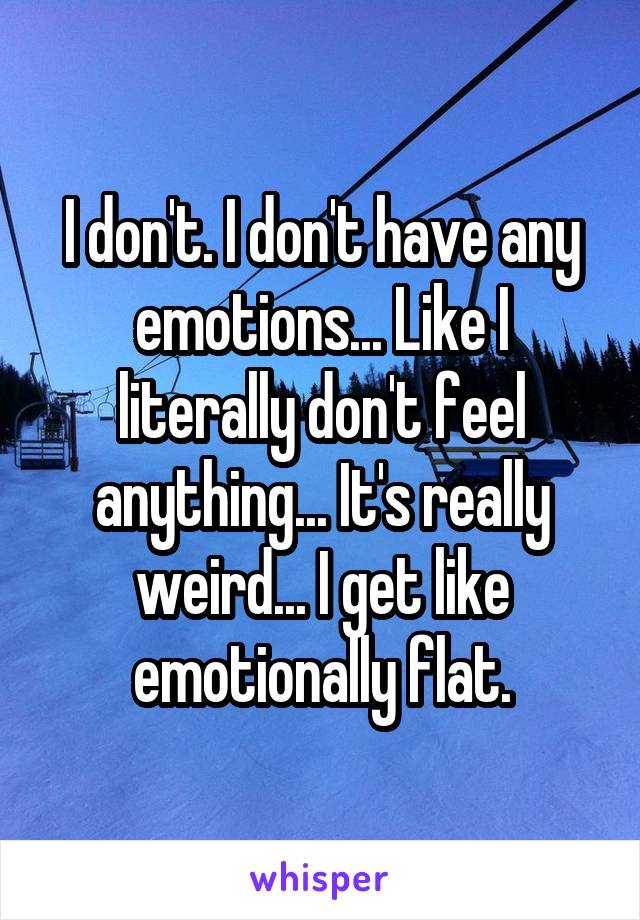 I don't. I don't have any emotions... Like I literally don't feel anything... It's really weird... I get like emotionally flat.