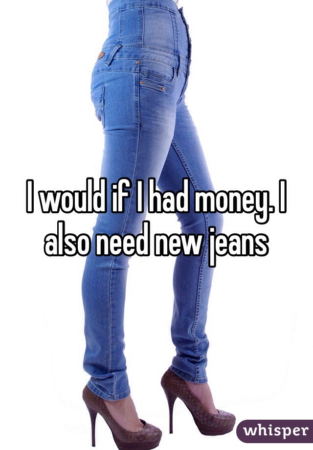 I would if I had money. I also need new jeans 