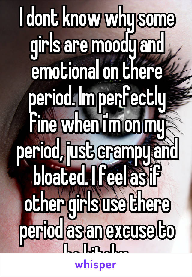 I dont know why some girls are moody and emotional on there period. Im perfectly fine when i'm on my period, just crampy and bloated. I feel as if other girls use there period as an excuse to be bitchy.