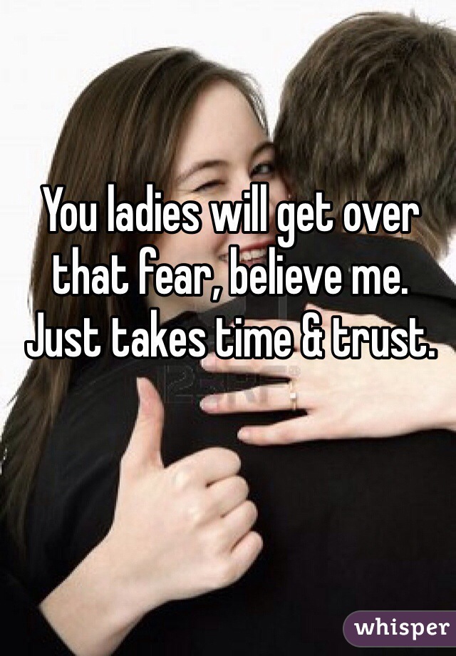 You ladies will get over that fear, believe me. Just takes time & trust.