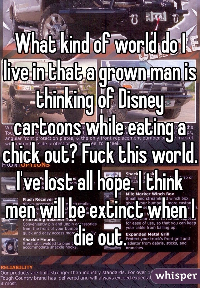 What kind of world do I live in that a grown man is thinking of Disney cartoons while eating a chick out? Fuck this world. I've lost all hope. I think men will be extinct when I die out. 