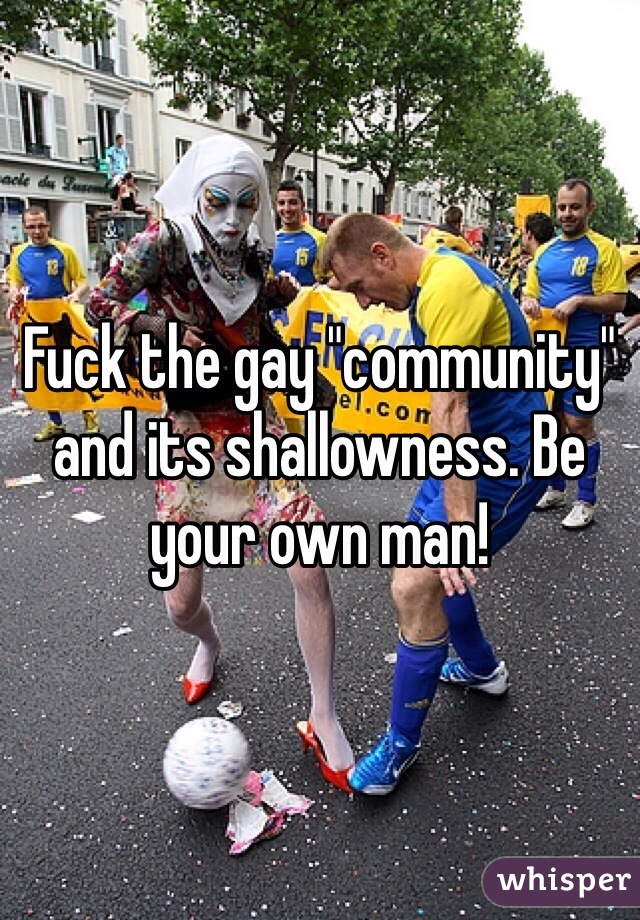 Fuck the gay "community" and its shallowness. Be your own man! 