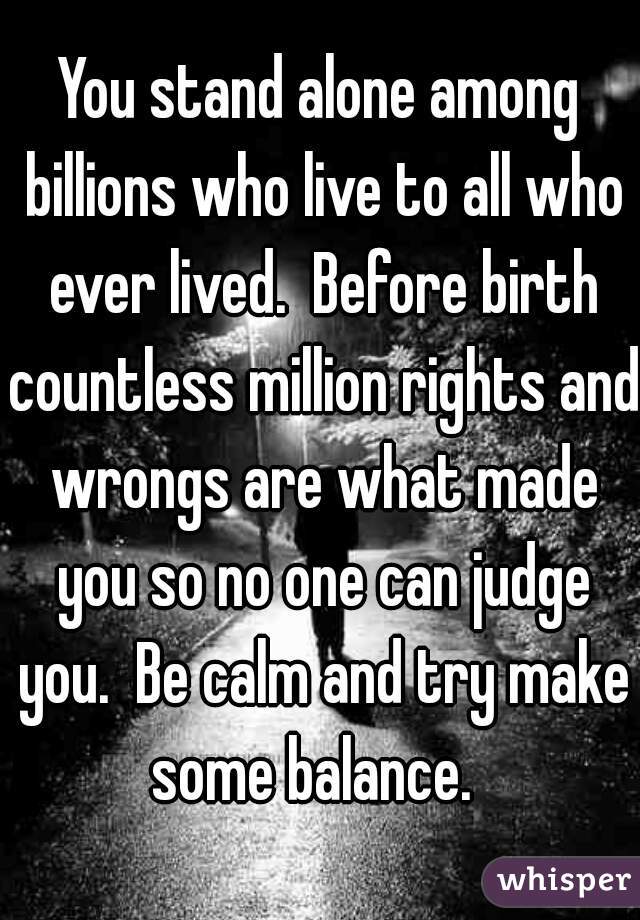 You stand alone among billions who live to all who ever lived.  Before birth countless million rights and wrongs are what made you so no one can judge you.  Be calm and try make some balance.  
