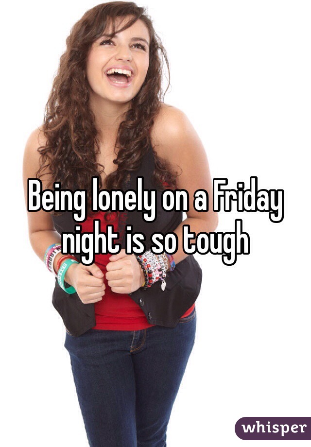 Being lonely on a Friday night is so tough