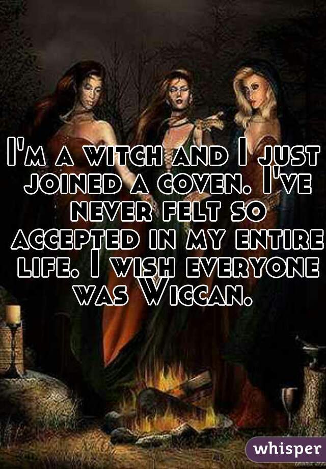 I'm a witch and I just joined a coven. I've never felt so accepted in my entire life. I wish everyone was Wiccan. 