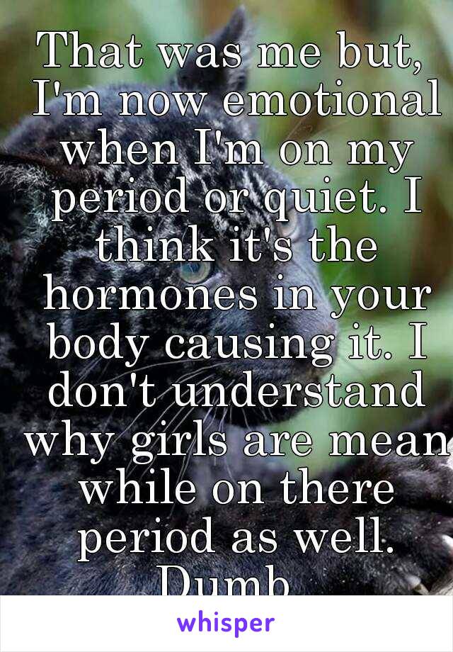 That was me but, I'm now emotional when I'm on my period or quiet. I think it's the hormones in your body causing it. I don't understand why girls are mean while on there period as well. Dumb. 