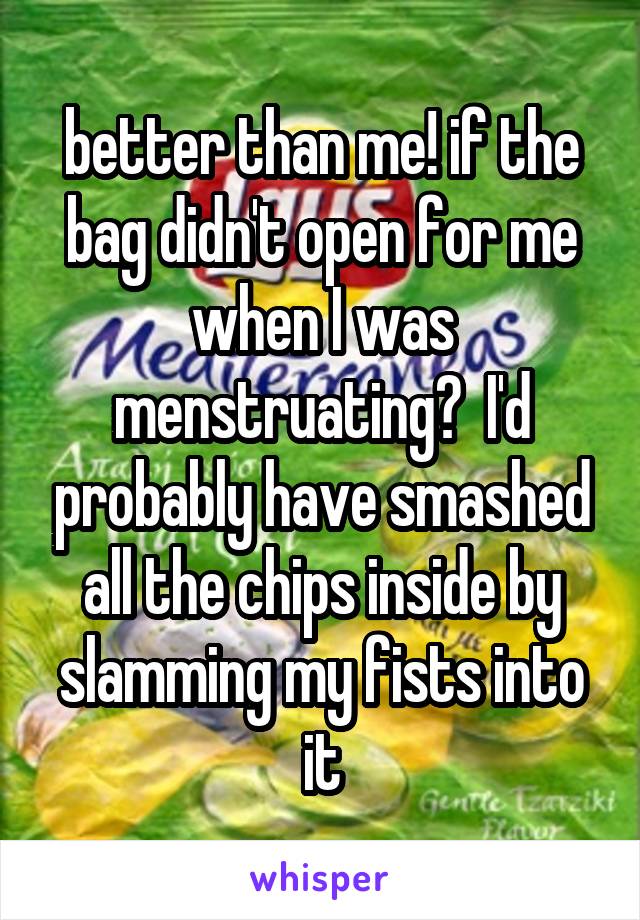 better than me! if the bag didn't open for me when I was menstruating?  I'd probably have smashed all the chips inside by slamming my fists into it