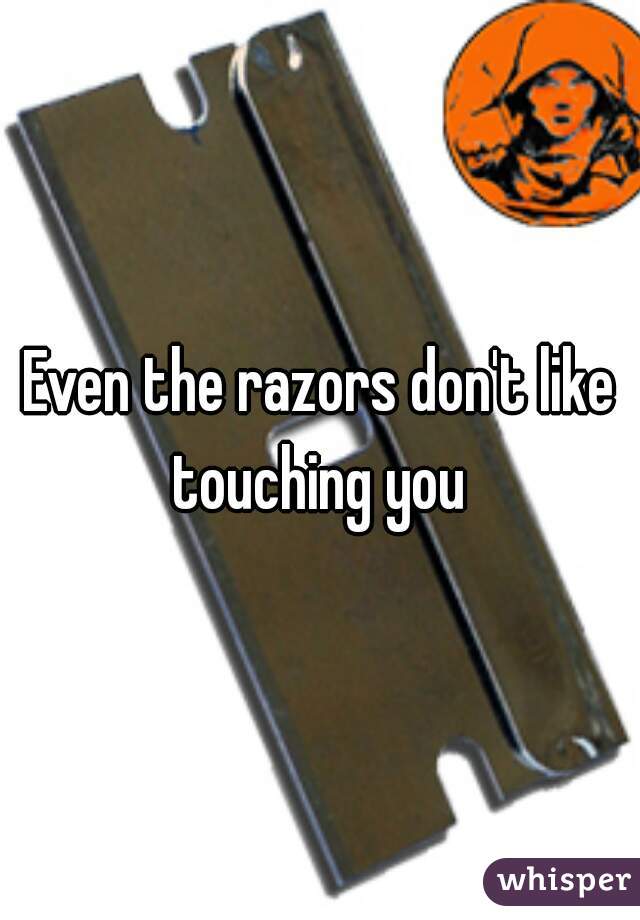 Even the razors don't like touching you 
