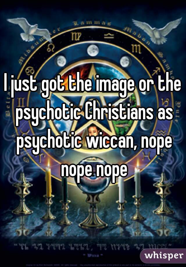 I just got the image or the psychotic Christians as psychotic wiccan, nope nope nope
