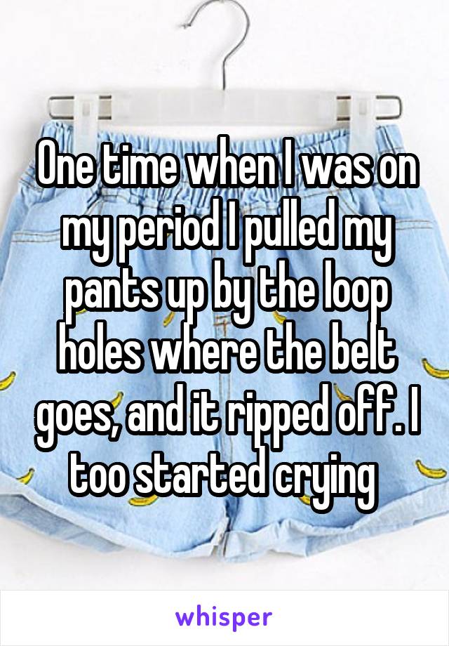 One time when I was on my period I pulled my pants up by the loop holes where the belt goes, and it ripped off. I too started crying 