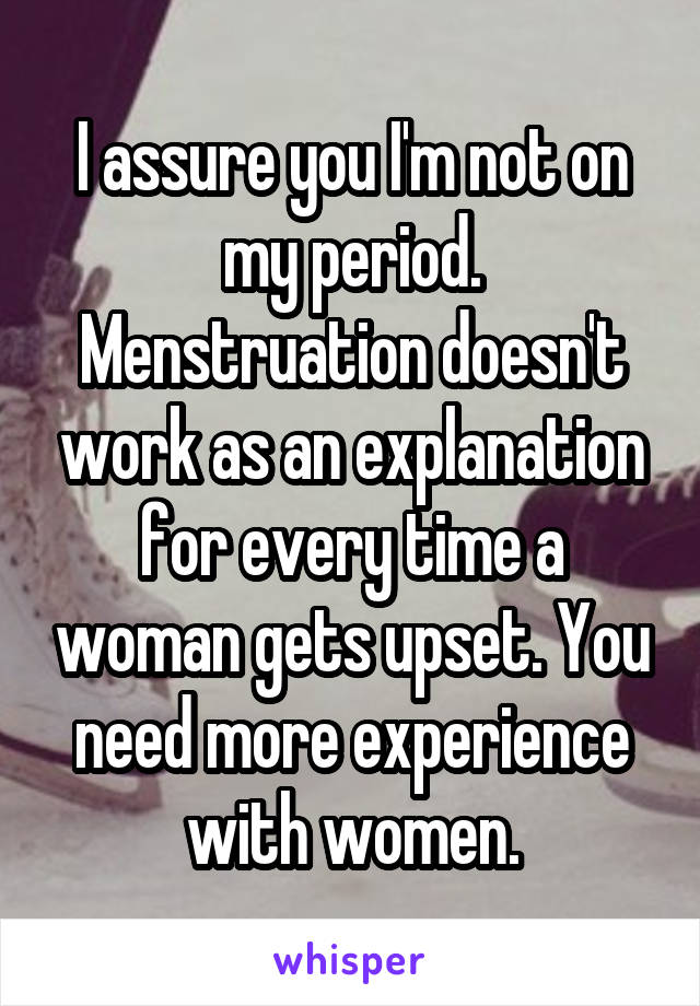 I assure you I'm not on my period. Menstruation doesn't work as an explanation for every time a woman gets upset. You need more experience with women.