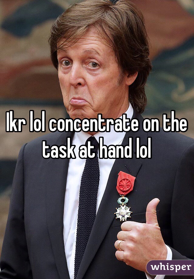 Ikr lol concentrate on the task at hand lol