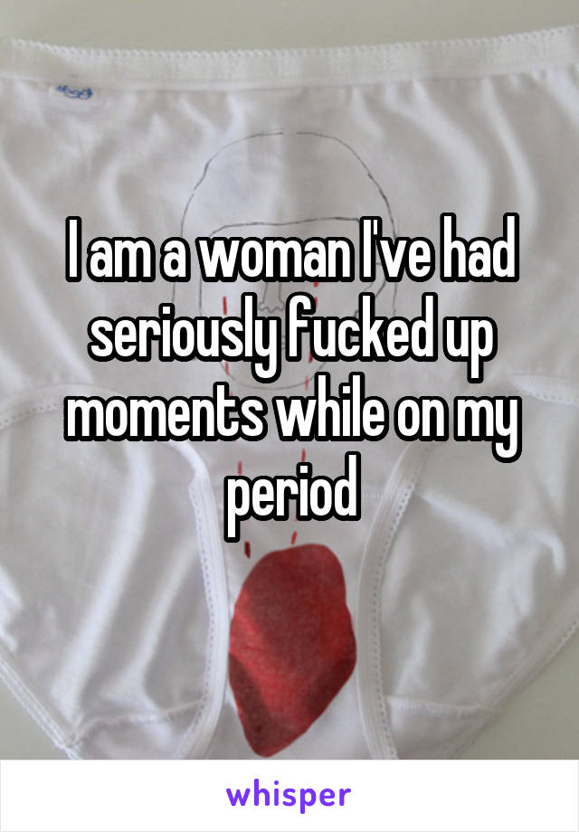 I am a woman I've had seriously fucked up moments while on my period
