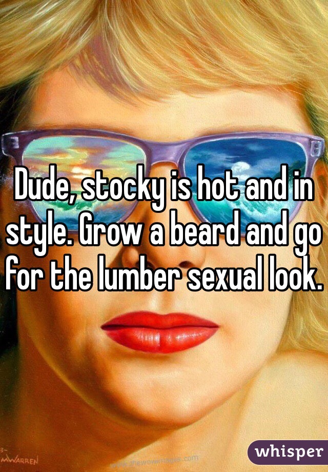 Dude, stocky is hot and in style. Grow a beard and go for the lumber sexual look. 