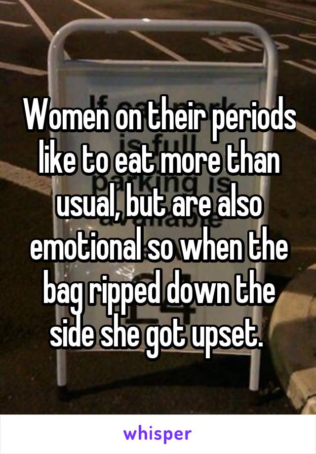 Women on their periods like to eat more than usual, but are also emotional so when the bag ripped down the side she got upset. 