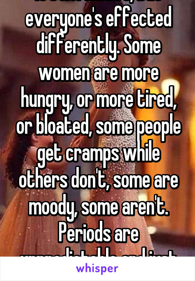 It's hormones, but everyone's effected differently. Some women are more hungry, or more tired, or bloated, some people get cramps while others don't, some are moody, some aren't. Periods are unpredictable and just suck. 