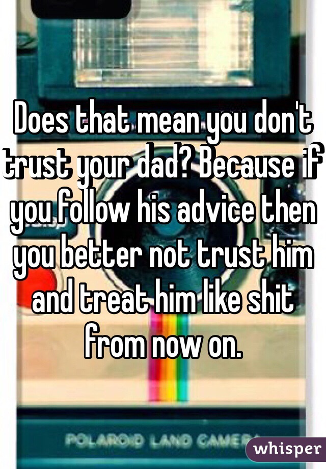 Does that mean you don't trust your dad? Because if you follow his advice then you better not trust him and treat him like shit from now on. 