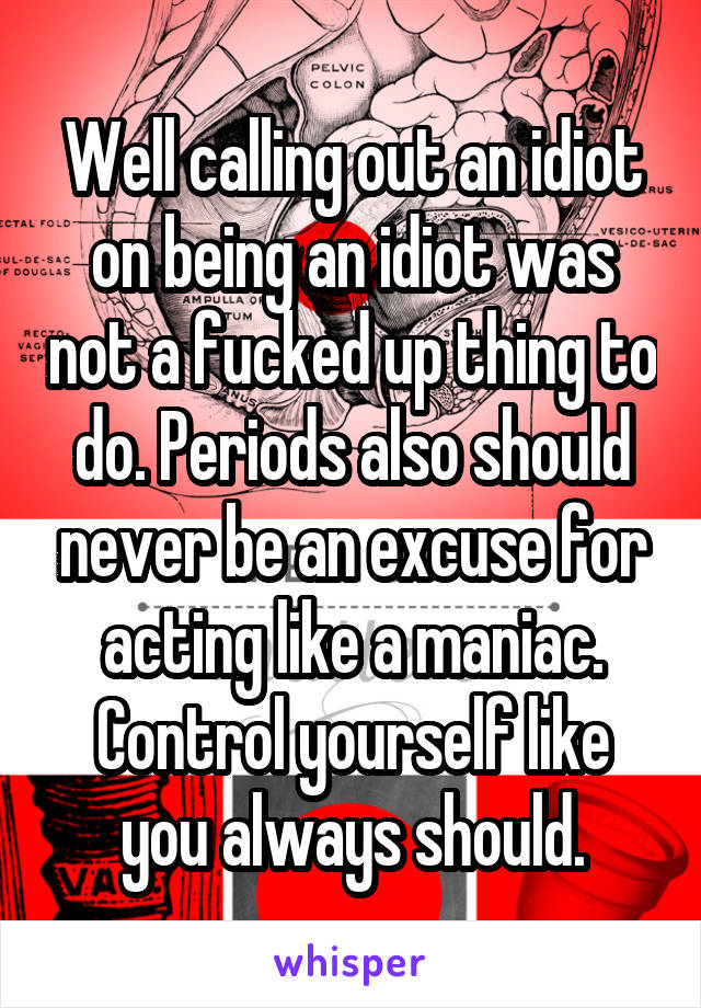 Well calling out an idiot on being an idiot was not a fucked up thing to do. Periods also should never be an excuse for acting like a maniac. Control yourself like you always should.