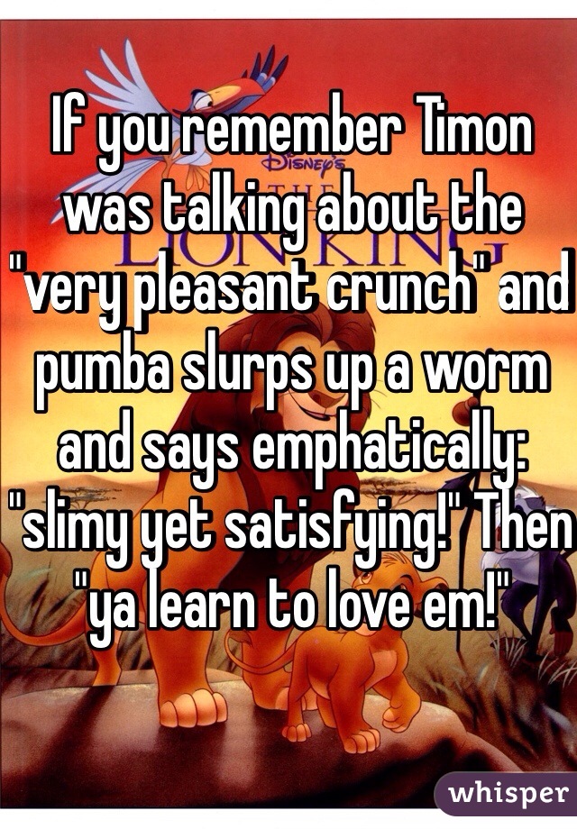 If you remember Timon was talking about the "very pleasant crunch" and pumba slurps up a worm and says emphatically: "slimy yet satisfying!" Then "ya learn to love em!"