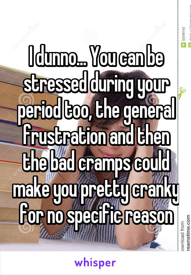 I dunno... You can be stressed during your period too, the general frustration and then the bad cramps could make you pretty cranky for no specific reason