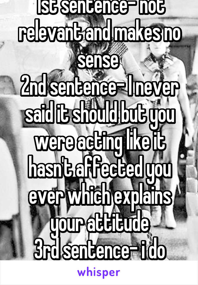 1st sentence- not relevant and makes no sense 
2nd sentence- I never said it should but you were acting like it hasn't affected you ever which explains your attitude
3rd sentence- i do control myself 