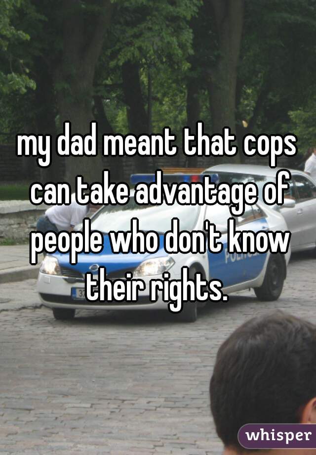 my dad meant that cops can take advantage of people who don't know their rights. 