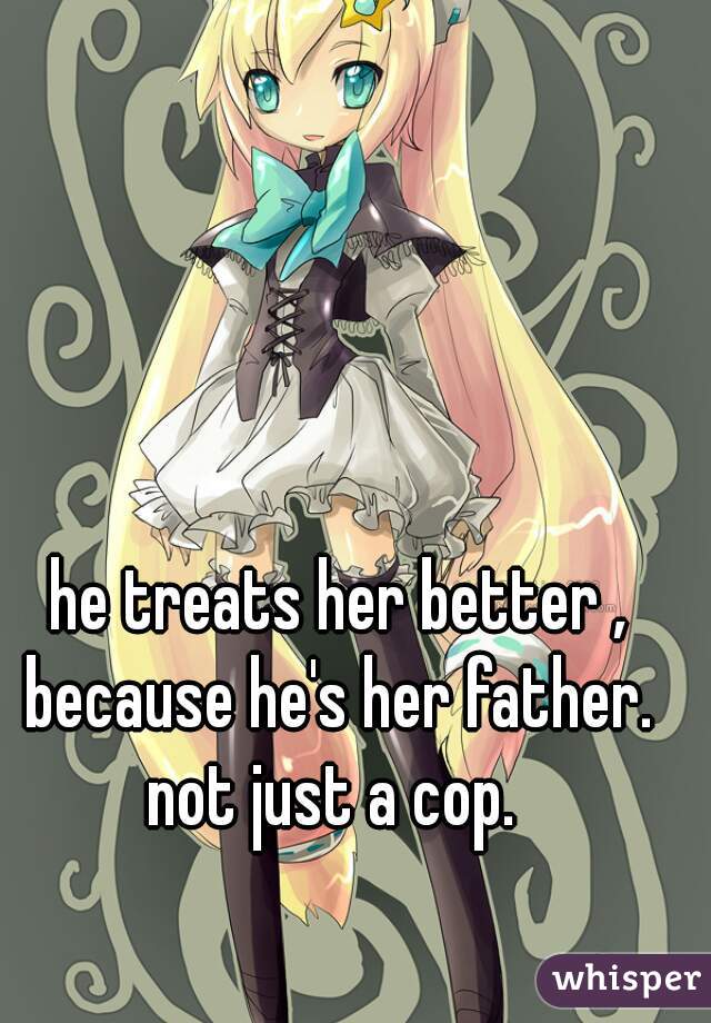 he treats her better , because he's her father.  not just a cop.  