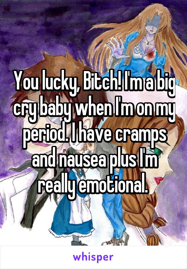 You lucky, Bitch! I'm a big cry baby when I'm on my period. I have cramps and nausea plus I'm really emotional. 