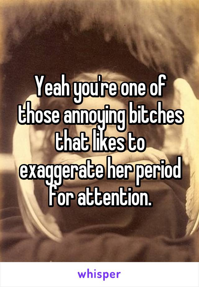 Yeah you're one of those annoying bitches that likes to exaggerate her period for attention.