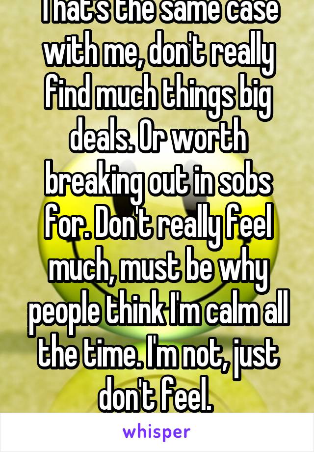 That's the same case with me, don't really find much things big deals. Or worth breaking out in sobs for. Don't really feel much, must be why people think I'm calm all the time. I'm not, just don't feel. 
