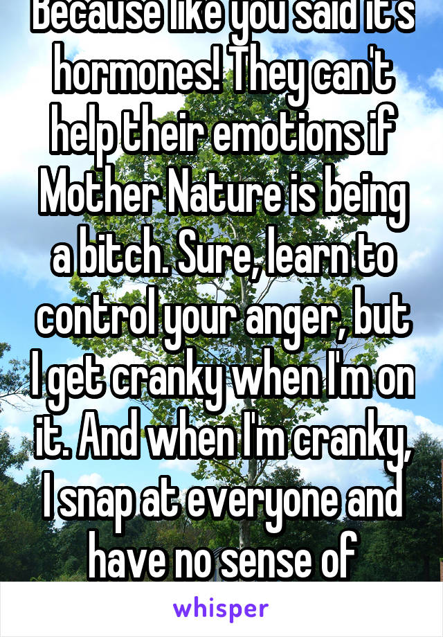Because like you said it's hormones! They can't help their emotions if Mother Nature is being a bitch. Sure, learn to control your anger, but I get cranky when I'm on it. And when I'm cranky, I snap at everyone and have no sense of humor. 