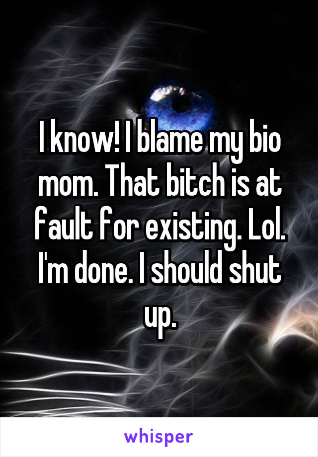 I know! I blame my bio mom. That bitch is at fault for existing. Lol. I'm done. I should shut up.