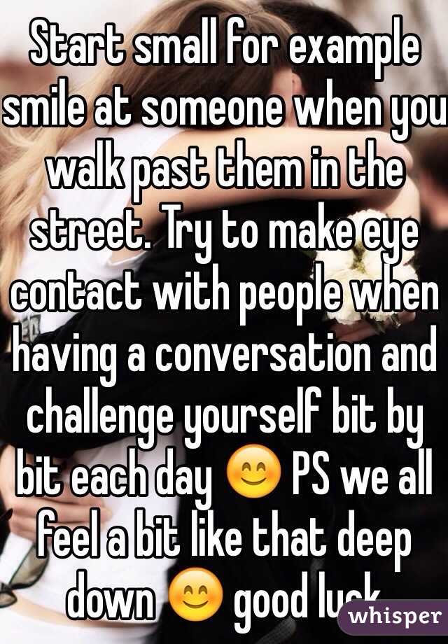 Start small for example smile at someone when you walk past them in the street. Try to make eye contact with people when having a conversation and challenge yourself bit by bit each day 😊 PS we all feel a bit like that deep down 😊 good luck 