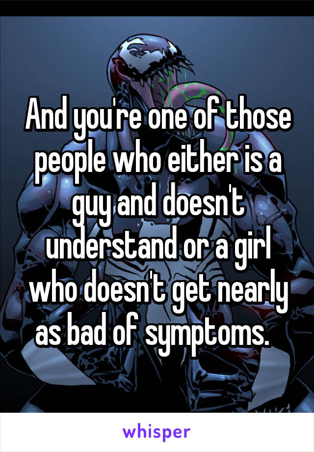 And you're one of those people who either is a guy and doesn't understand or a girl who doesn't get nearly as bad of symptoms.  