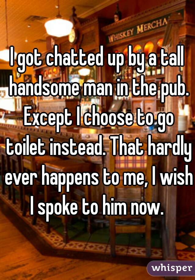 I got chatted up by a tall handsome man in the pub. Except I choose to go toilet instead. That hardly ever happens to me, I wish I spoke to him now. 