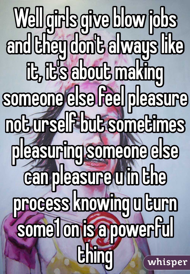 Well girls give blow jobs and they don't always like it, it's about making someone else feel pleasure not urself but sometimes pleasuring someone else can pleasure u in the process knowing u turn some1 on is a powerful thing